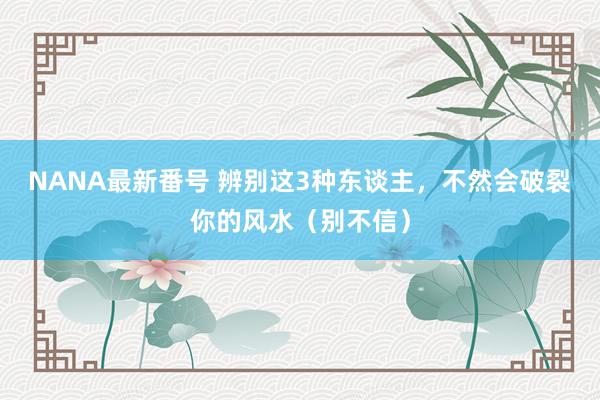 NANA最新番号 辨别这3种东谈主，不然会破裂你的风水（别不信）