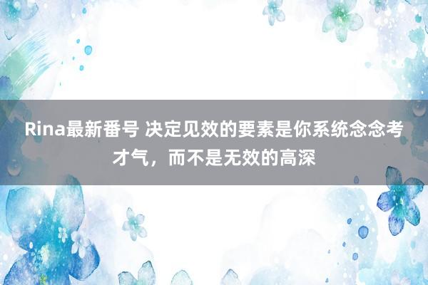 Rina最新番号 决定见效的要素是你系统念念考才气，而不是无效的高深