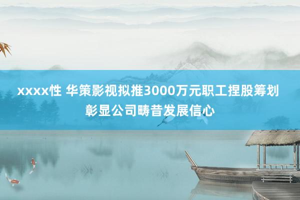 xxxx性 华策影视拟推3000万元职工捏股筹划 彰显公司畴昔发展信心