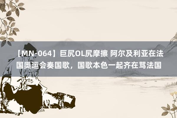 【MN-064】巨尻OL尻摩擦 阿尔及利亚在法国奥运会奏国歌，国歌本色一起齐在骂法国