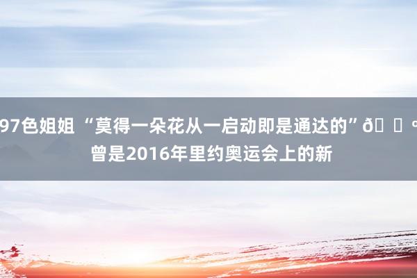 97色姐姐 “莫得一朵花从一启动即是通达的”? 曾是2016年里约奥运会上的新