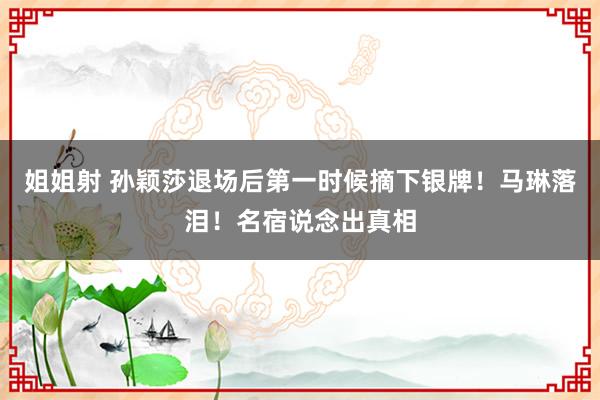 姐姐射 孙颖莎退场后第一时候摘下银牌！马琳落泪！名宿说念出真相
