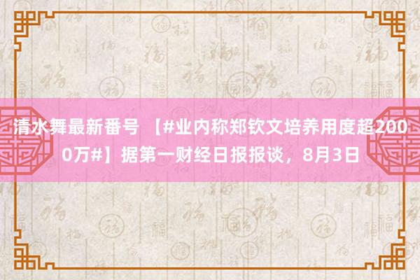 清水舞最新番号 【#业内称郑钦文培养用度超2000万#】据第一财经日报报谈，8月3日