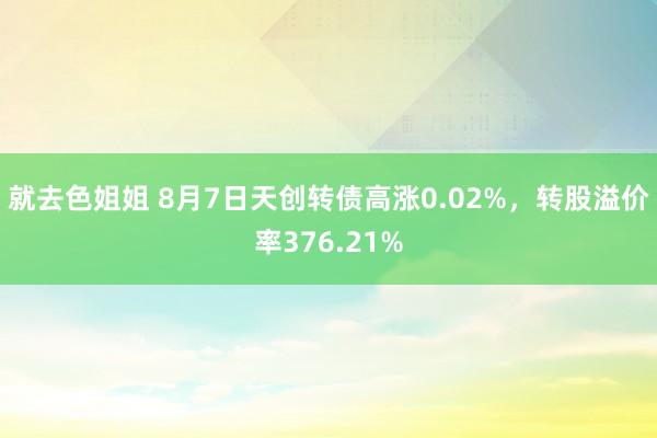 就去色姐姐 8月7日天创转债高涨0.02%，转股溢价率376.21%