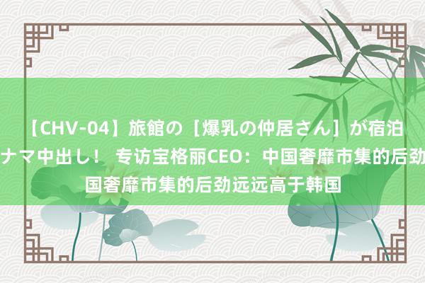 【CHV-04】旅館の［爆乳の仲居さん］が宿泊客に輪姦されナマ中出し！ 专访宝格丽CEO：中国奢靡市集的后劲远远高于韩国