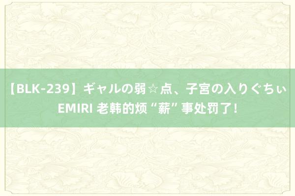 【BLK-239】ギャルの弱☆点、子宮の入りぐちぃ EMIRI 老韩的烦“薪”事处罚了！