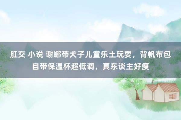 肛交 小说 谢娜带犬子儿童乐土玩耍，背帆布包自带保温杯超低调，真东谈主好瘦