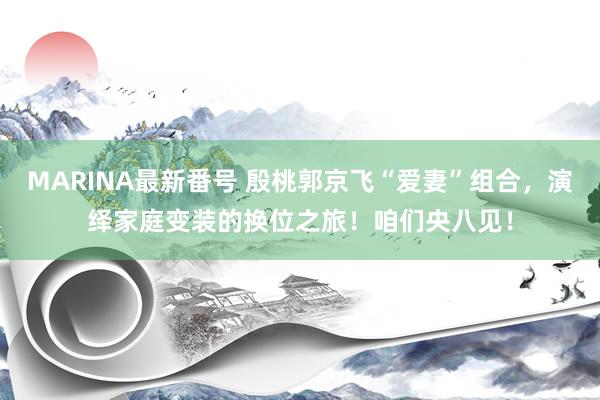 MARINA最新番号 殷桃郭京飞“爱妻”组合，演绎家庭变装的换位之旅！咱们央八见！