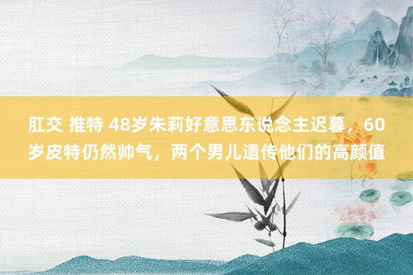 肛交 推特 48岁朱莉好意思东说念主迟暮，60岁皮特仍然帅气，两个男儿遗传他们的高颜值
