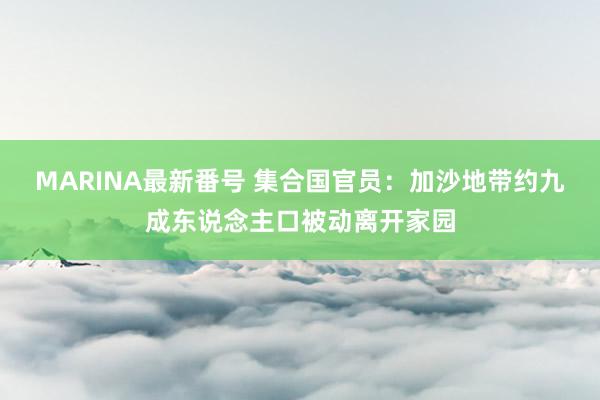 MARINA最新番号 集合国官员：加沙地带约九成东说念主口被动离开家园