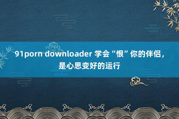 91porn downloader 学会“恨”你的伴侣，是心思变好的运行