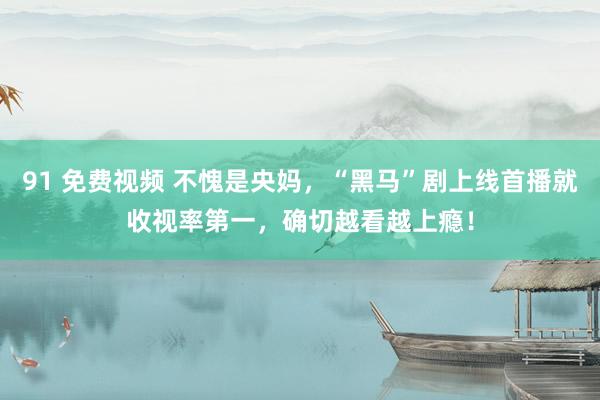 91 免费视频 不愧是央妈，“黑马”剧上线首播就收视率第一，确切越看越上瘾！