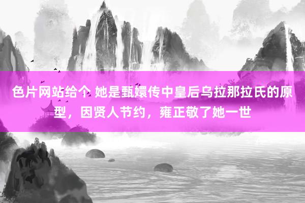 色片网站给个 她是甄嬛传中皇后乌拉那拉氏的原型，因贤人节约，雍正敬了她一世