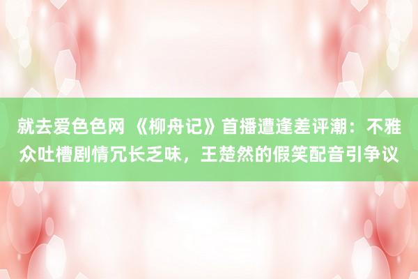 就去爱色色网 《柳舟记》首播遭逢差评潮：不雅众吐槽剧情冗长乏味，王楚然的假笑配音引争议