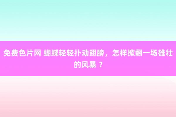 免费色片网 蝴蝶轻轻扑动翅膀，怎样掀翻一场雄壮的风暴 ？