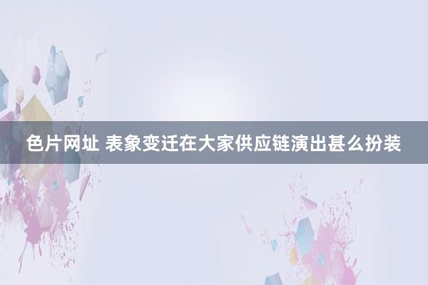 色片网址 表象变迁在大家供应链演出甚么扮装