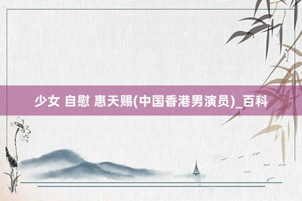 少女 自慰 惠天赐(中国香港男演员)_百科