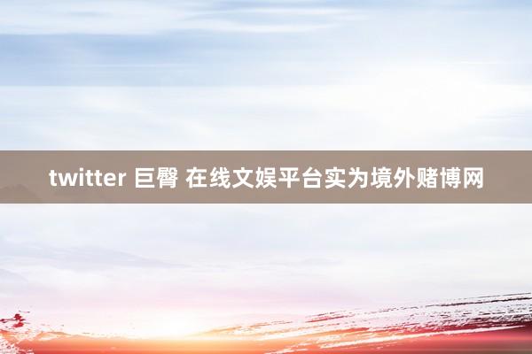 twitter 巨臀 在线文娱平台实为境外赌博网