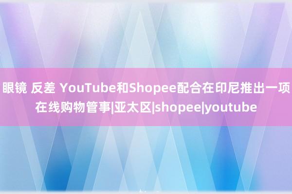 眼镜 反差 YouTube和Shopee配合在印尼推出一项在线购物管事|亚太区|shopee|youtube