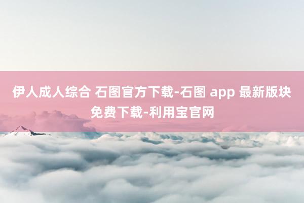 伊人成人综合 石图官方下载-石图 app 最新版块免费下载-利用宝官网