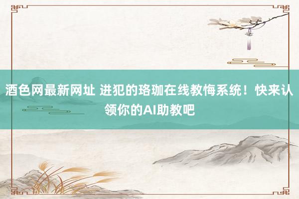 酒色网最新网址 进犯的珞珈在线教悔系统！快来认领你的AI助教吧