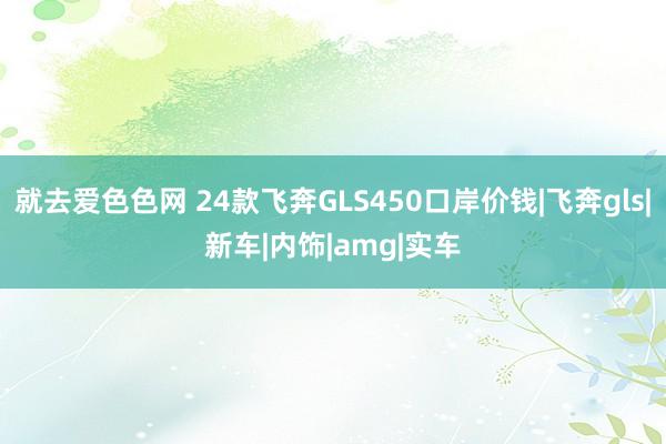 就去爱色色网 24款飞奔GLS450口岸价钱|飞奔gls|新车|内饰|amg|实车