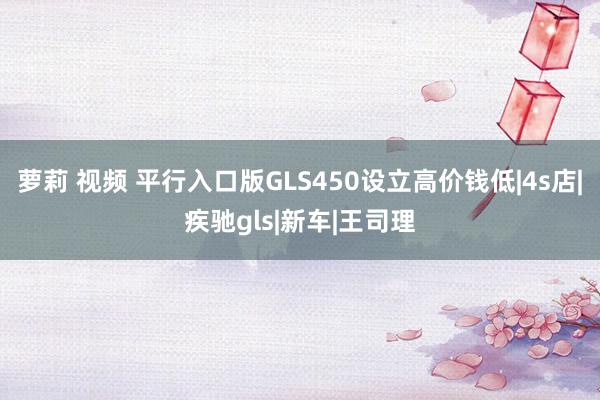 萝莉 视频 平行入口版GLS450设立高价钱低|4s店|疾驰gls|新车|王司理