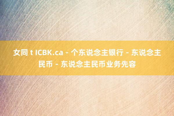 女同 t ICBK.ca - 个东说念主银行 - 东说念主民币 - 东说念主民币业务先容