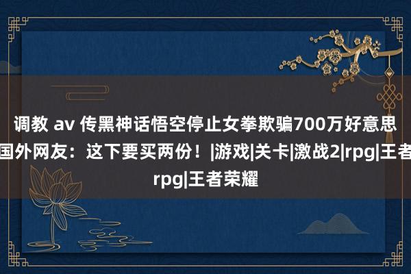 调教 av 传黑神话悟空停止女拳欺骗700万好意思元，国外网友：这下要买两份！|游戏|关卡|激战2|rpg|王者荣耀