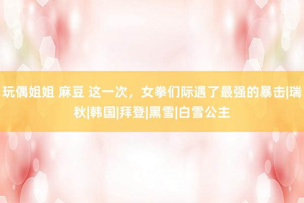 玩偶姐姐 麻豆 这一次，女拳们际遇了最强的暴击|瑞秋|韩国|拜登|黑雪|白雪公主