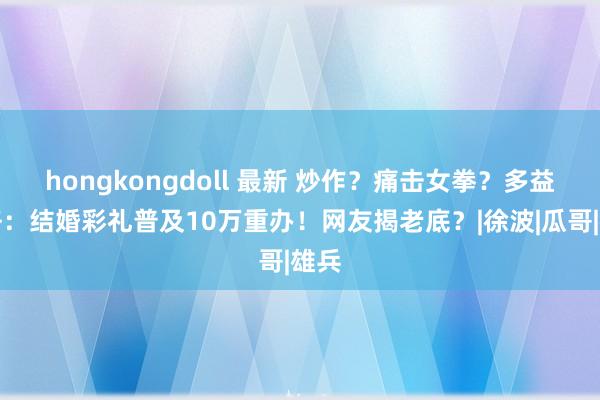 hongkongdoll 最新 炒作？痛击女拳？多益网络：结婚彩礼普及10万重办！网友揭老底？|徐波|瓜哥|雄兵