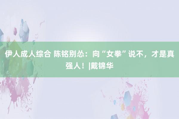 伊人成人综合 陈铭别怂：向“女拳”说不，才是真强人！|戴锦华