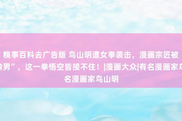 糗事百科去广告版 鸟山明遭女拳袭击，漫画宗匠被骂“偷男”，这一拳悟空皆接不住！|漫画大众|有名漫画家鸟山明