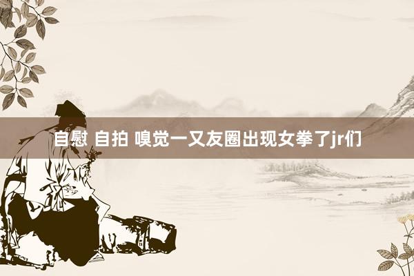 自慰 自拍 嗅觉一又友圈出现女拳了jr们