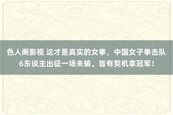 色人阁影视 这才是真实的女拳，中国女子拳击队6东谈主出征一场未输。皆有契机拿冠军！