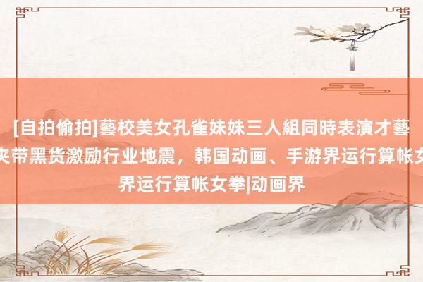 [自拍偷拍]藝校美女孔雀妹妹三人組同時表演才藝 女拳画师夹带黑货激励行业地震，韩国动画、手游界运行算帐女拳|动画界