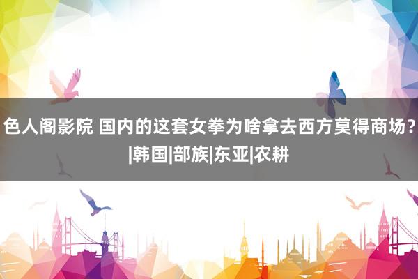 色人阁影院 国内的这套女拳为啥拿去西方莫得商场？|韩国|部族|东亚|农耕