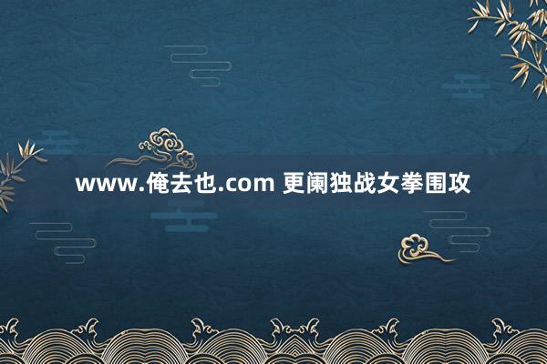 www.俺去也.com 更阑独战女拳围攻