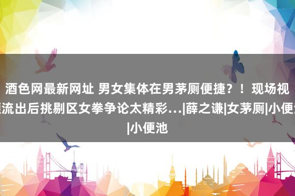 酒色网最新网址 男女集体在男茅厕便捷？！现场视频流出后挑剔区女拳争论太精彩…|薛之谦|女茅厕|小便池