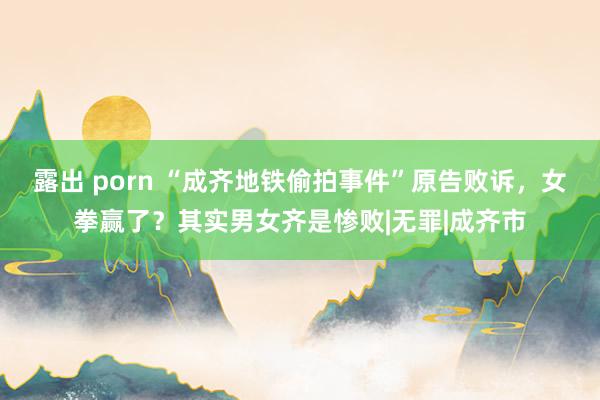 露出 porn “成齐地铁偷拍事件”原告败诉，女拳赢了？其实男女齐是惨败|无罪|成齐市