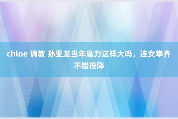 chloe 调教 孙亚龙当年魔力这样大吗，连女拳齐不错投降