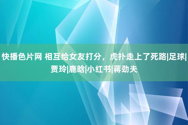 快播色片网 相互给女友打分，虎扑走上了死路|足球|贾玲|鹿晗|小红书|蒋劲夫