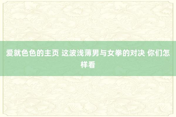 爱就色色的主页 这波浅薄男与女拳的对决 你们怎样看