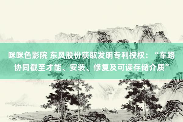 咪咪色影院 东风股份获取发明专利授权：“车路协同截至才能、安装、修复及可读存储介质”