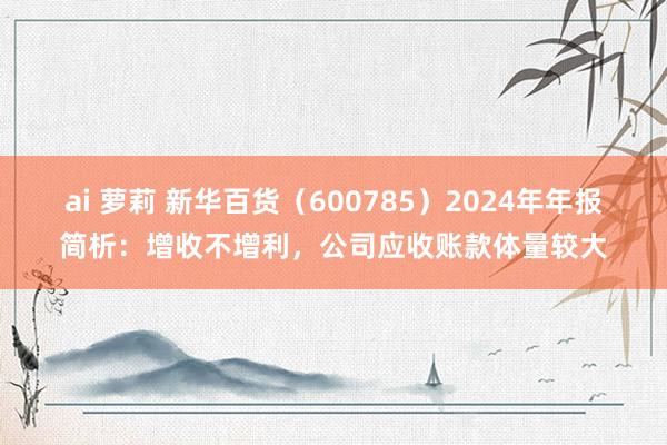 ai 萝莉 新华百货（600785）2024年年报简析：增收不增利，公司应收账款体量较大