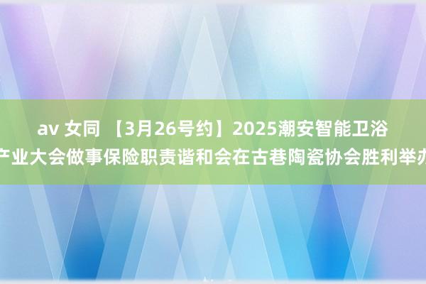 av 女同 【3月26号约】2025潮安智能卫浴产业大会做事保险职责谐和会在古巷陶瓷协会胜利举办