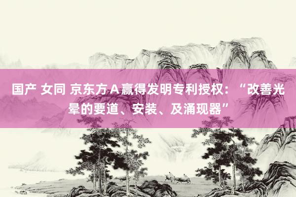 国产 女同 京东方Ａ赢得发明专利授权：“改善光晕的要道、安装、及涌现器”
