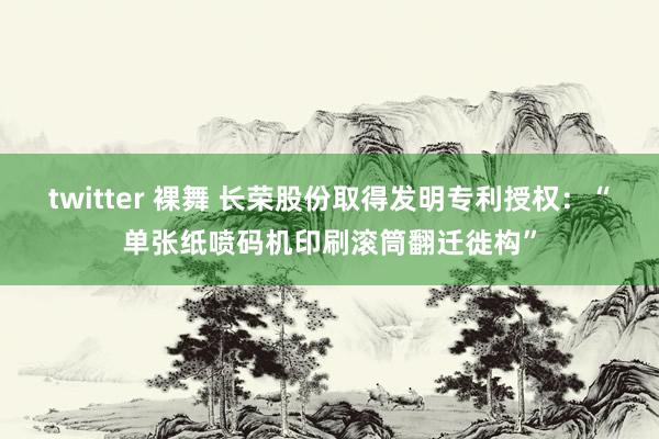 twitter 裸舞 长荣股份取得发明专利授权：“单张纸喷码机印刷滚筒翻迁徙构”