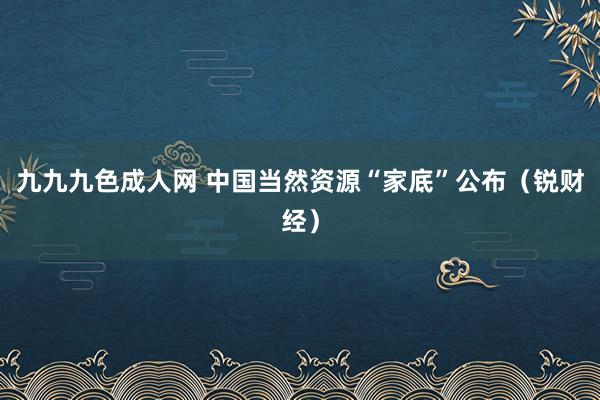 九九九色成人网 中国当然资源“家底”公布（锐财经）