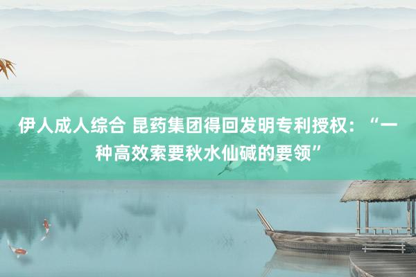 伊人成人综合 昆药集团得回发明专利授权：“一种高效索要秋水仙碱的要领”